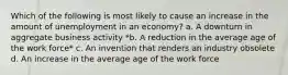 Which of the following is most likely to cause an increase in the amount of unemployment in an economy? a. A downturn in aggregate business activity *b. A reduction in the average age of the work force* c. An invention that renders an industry obsolete d. An increase in the average age of the work force