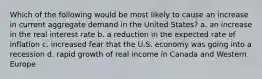 Which of the following would be most likely to cause an increase in current aggregate demand in the United States? a. an increase in the real interest rate b. a reduction in the expected rate of inflation c. increased fear that the U.S. economy was going into a recession d. rapid growth of real income in Canada and Western Europe