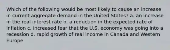 Which of the following would be most likely to cause an increase in current aggregate demand in the United States? a. an increase in the real interest rate b. a reduction in the expected rate of inflation c. increased fear that the U.S. economy was going into a recession d. rapid growth of real income in Canada and Western Europe