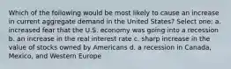 Which of the following would be most likely to cause an increase in current aggregate demand in the United States? Select one: a. increased fear that the U.S. economy was going into a recession b. an increase in the real interest rate c. sharp increase in the value of stocks owned by Americans d. a recession in Canada, Mexico, and Western Europe