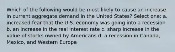 Which of the following would be most likely to cause an increase in current aggregate demand in the United States? Select one: a. increased fear that the U.S. economy was going into a recession b. an increase in the real interest rate c. sharp increase in the value of stocks owned by Americans d. a recession in Canada, Mexico, and Western Europe