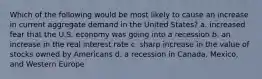 Which of the following would be most likely to cause an increase in current aggregate demand in the United States? a. increased fear that the U.S. economy was going into a recession b. an increase in the real interest rate c. sharp increase in the value of stocks owned by Americans d. a recession in Canada, Mexico, and Western Europe