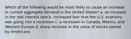 Which of the following would be most likely to cause an increase in current aggregate demand in the United States? a. an increase in the real interest rate b. increased fear that the U.S. economy was going into a recession c. a recession in Canada, Mexico, and Western Europe d. sharp increase in the value of stocks owned by Americans