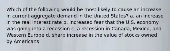 Which of the following would be most likely to cause an increase in current aggregate demand in the United States? a. an increase in the real interest rate b. increased fear that the U.S. economy was going into a recession c. a recession in Canada, Mexico, and Western Europe d. sharp increase in the value of stocks owned by Americans