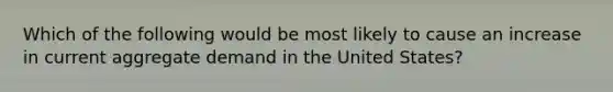 Which of the following would be most likely to cause an increase in current aggregate demand in the United States?