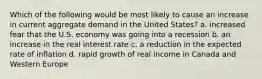 Which of the following would be most likely to cause an increase in current aggregate demand in the United States? a. increased fear that the U.S. economy was going into a recession b. an increase in the real interest rate c. a reduction in the expected rate of inflation d. rapid growth of real income in Canada and Western Europe