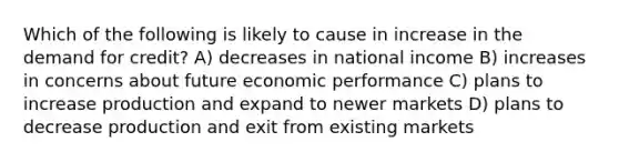 Which of the following is likely to cause in increase in the demand for credit? A) decreases in national income B) increases in concerns about future economic performance C) plans to increase production and expand to newer markets D) plans to decrease production and exit from existing markets