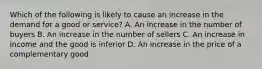 Which of the following is likely to cause an increase in the demand for a good or service? A. An increase in the number of buyers B. An increase in the number of sellers C. An increase in income and the good is inferior D. An increase in the price of a complementary good