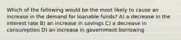 Which of the following would be the most likely to cause an increase in the demand for loanable funds? A) a decrease in the interest rate B) an increase in savings C) a decrease in consumption D) an increase in government borrowing