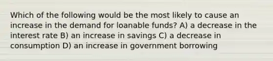 Which of the following would be the most likely to cause an increase in the demand for loanable funds? A) a decrease in the interest rate B) an increase in savings C) a decrease in consumption D) an increase in government borrowing