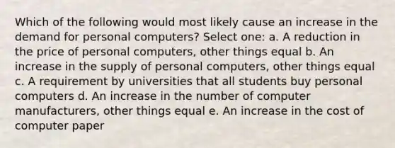 Which of the following would most likely cause an increase in the demand for personal computers? Select one: a. A reduction in the price of personal computers, other things equal b. An increase in the supply of personal computers, other things equal c. A requirement by universities that all students buy personal computers d. An increase in the number of computer manufacturers, other things equal e. An increase in the cost of computer paper