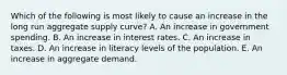 Which of the following is most likely to cause an increase in the long run aggregate supply curve? A. An increase in government spending. B. An increase in interest rates. C. An increase in taxes. D. An increase in literacy levels of the population. E. An increase in aggregate demand.