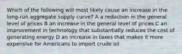 Which of the following will most likely cause an increase in the long-run aggregate supply curve? A a reduction in the general level of prices B an increase in the general level of prices C an improvement in technology that substantially reduces the cost of generating energy D an increase in taxes that makes it more expensive for Americans to import crude oil