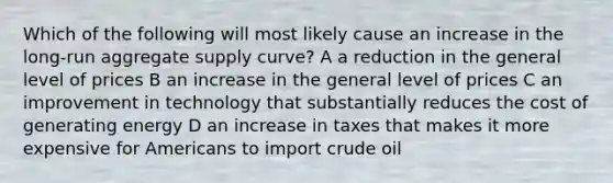 Which of the following will most likely cause an increase in the long-run aggregate supply curve? A a reduction in the general level of prices B an increase in the general level of prices C an improvement in technology that substantially reduces the cost of generating energy D an increase in taxes that makes it more expensive for Americans to import crude oil