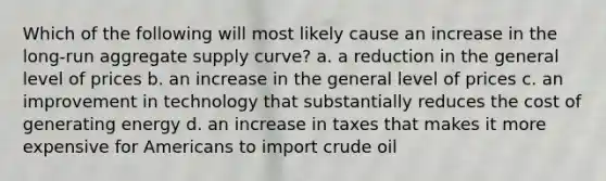 Which of the following will most likely cause an increase in the long-run aggregate supply curve? a. a reduction in the general level of prices b. an increase in the general level of prices c. an improvement in technology that substantially reduces the cost of generating energy d. an increase in taxes that makes it more expensive for Americans to import crude oil