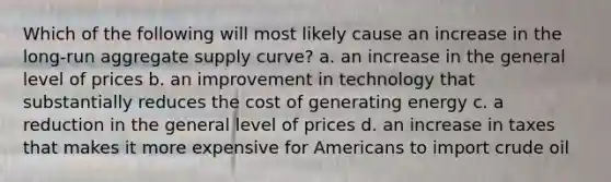 Which of the following will most likely cause an increase in the long-run aggregate supply curve? a. an increase in the general level of prices b. an improvement in technology that substantially reduces the cost of generating energy c. a reduction in the general level of prices d. an increase in taxes that makes it more expensive for Americans to import crude oil