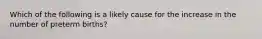 Which of the following is a likely cause for the increase in the number of preterm births?