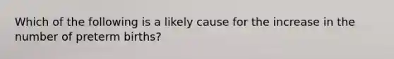 Which of the following is a likely cause for the increase in the number of preterm births?