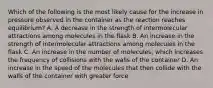 Which of the following is the most likely cause for the increase in pressure observed in the container as the reaction reaches equilibrium? A. A decrease in the strength of intermolecular attractions among molecules in the flask B. An increase in the strength of intermolecular attractions among molecules in the flask C. An increase in the number of molecules, which increases the frequency of collisions with the walls of the container D. An increase in the speed of the molecules that then collide with the walls of the container with greater force