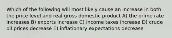 Which of the following will most likely cause an increase in both the price level and real gross domestic product A) the prime rate increases B) exports increase C) income taxes increase D) crude oil prices decrease E) inflationary expectations decrease