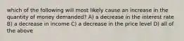 which of the following will most likely cause an increase in the quantity of money demanded? A) a decrease in the interest rate B) a decrease in income C) a decrease in the price level D) all of the above