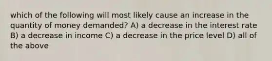 which of the following will most likely cause an increase in the quantity of money demanded? A) a decrease in the interest rate B) a decrease in income C) a decrease in the price level D) all of the above