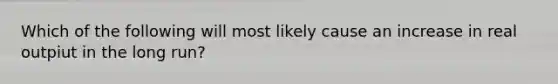 Which of the following will most likely cause an increase in real outpiut in the long run?