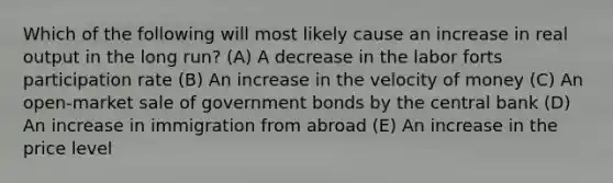 Which of the following will most likely cause an increase in real output in the long run? (A) A decrease in the labor forts participation rate (B) An increase in the velocity of money (C) An open-market sale of government bonds by the central bank (D) An increase in immigration from abroad (E) An increase in the price level