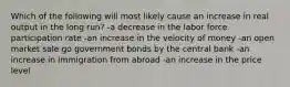 Which of the following will most likely cause an increase in real output in the long run? -a decrease in the labor force participation rate -an increase in the velocity of money -an open market sale go government bonds by the central bank -an increase in immigration from abroad -an increase in the price level