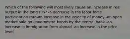 Which of the following will most likely cause an increase in real output in the long run? -a decrease in the labor force participation rate-an increase in the velocity of money -an open market sale go government bonds by the central bank -an increase in immigration from abroad -an increase in the price level