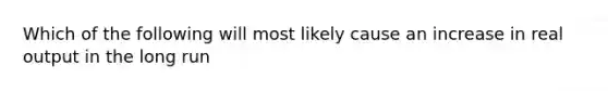 Which of the following will most likely cause an increase in real output in the long run