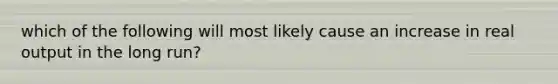 which of the following will most likely cause an increase in real output in the long run?