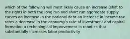 which of the following will most likely cause an increase (shift to the right) in both the long run and short run aggregate supply curves an increase in the national debt an increase in income tax rates a decrease in the economy's rate of investment and capital formation a technological improvement in robotics that substantially increases labor productivity