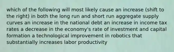 which of the following will most likely cause an increase (shift to the right) in both the long run and short run aggregate supply curves an increase in the national debt an increase in income tax rates a decrease in the economy's rate of investment and capital formation a technological improvement in robotics that substantially increases labor productivity