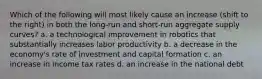 Which of the following will most likely cause an increase (shift to the right) in both the long-run and short-run aggregate supply curves? a. a technological improvement in robotics that substantially increases labor productivity b. a decrease in the economy's rate of investment and capital formation c. an increase in income tax rates d. an increase in the national debt