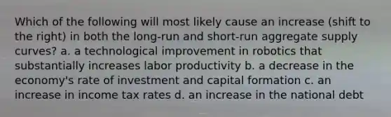 Which of the following will most likely cause an increase (shift to the right) in both the long-run and short-run aggregate supply curves? a. a technological improvement in robotics that substantially increases labor productivity b. a decrease in the economy's rate of investment and capital formation c. an increase in income tax rates d. an increase in the national debt