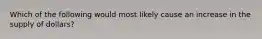 Which of the following would most likely cause an increase in the supply of dollars?