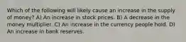 Which of the following will likely cause an increase in the supply of money? A) An increase in stock prices. B) A decrease in the money multiplier. C) An increase in the currency people hold. D) An increase in bank reserves.