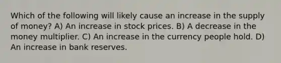 Which of the following will likely cause an increase in the supply of money? A) An increase in stock prices. B) A decrease in the money multiplier. C) An increase in the currency people hold. D) An increase in bank reserves.