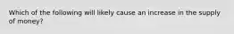 Which of the following will likely cause an increase in the supply of money?