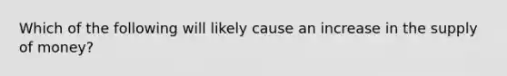 Which of the following will likely cause an increase in the supply of money?