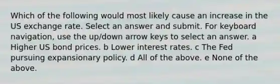 Which of the following would most likely cause an increase in the US exchange rate. Select an answer and submit. For keyboard navigation, use the up/down arrow keys to select an answer. a Higher US bond prices. b Lower interest rates. c The Fed pursuing expansionary policy. d All of the above. e None of the above.