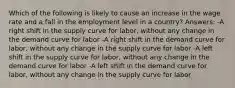 Which of the following is likely to cause an increase in the wage rate and a fall in the employment level in a country? Answers: -A right shift in the supply curve for labor, without any change in the demand curve for labor -A right shift in the demand curve for labor, without any change in the supply curve for labor -A left shift in the supply curve for labor, without any change in the demand curve for labor -A left shift in the demand curve for labor, without any change in the supply curve for labor