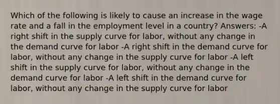 Which of the following is likely to cause an increase in the wage rate and a fall in the employment level in a country? Answers: -A right shift in the supply curve for labor, without any change in the demand curve for labor -A right shift in the demand curve for labor, without any change in the supply curve for labor -A left shift in the supply curve for labor, without any change in the demand curve for labor -A left shift in the demand curve for labor, without any change in the supply curve for labor