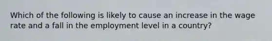 Which of the following is likely to cause an increase in the wage rate and a fall in the employment level in a country?