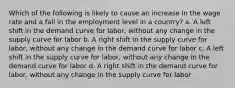 Which of the following is likely to cause an increase in the wage rate and a fall in the employment level in a country? a. A left shift in the demand curve for labor, without any change in the supply curve for labor b. A right shift in the supply curve for labor, without any change in the demand curve for labor c. A left shift in the supply curve for labor, without any change in the demand curve for labor d. A right shift in the demand curve for labor, without any change in the supply curve for labor