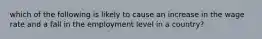 which of the following is likely to cause an increase in the wage rate and a fall in the employment level in a country?