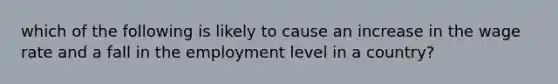 which of the following is likely to cause an increase in the wage rate and a fall in the employment level in a country?