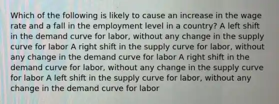 Which of the following is likely to cause an increase in the wage rate and a fall in the employment level in a country? A left shift in the demand curve for labor, without any change in the supply curve for labor A right shift in the supply curve for labor, without any change in the demand curve for labor A right shift in the demand curve for labor, without any change in the supply curve for labor A left shift in the supply curve for labor, without any change in the demand curve for labor