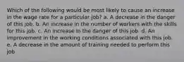 Which of the following would be most likely to cause an increase in the wage rate for a particular job? a. A decrease in the danger of this job. b. An increase in the number of workers with the skills for this job. c. An increase in the danger of this job. d. An improvement in the working conditions associated with this job. e. A decrease in the amount of training needed to perform this job